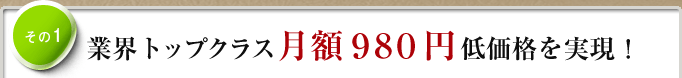 その1　業界トップクラス月額980円低価格を実現！