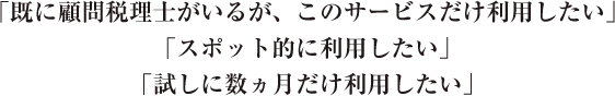 「既に顧問税理士がいるが、このサービスだけ利用したい」「スポット的に利用したい」「試しに数ヵ月だけ利用したい」