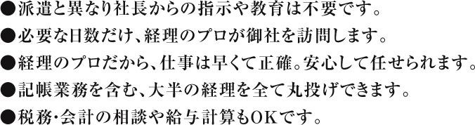 ●派遣と異なり社長からの指示や教育は不要です。●必要な日数だけ、経理のプロが御社を訪問します。●経理のプロだから、仕事は早くて正確。安心して任せられます。●記帳業務を含む、大半の経理を全て丸投げできます。●税務・会計の相談や給与計算もＯＫです