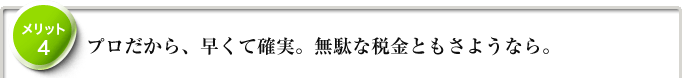 メリット4　プロだから、早くて確実。無駄な税金ともさようなら。