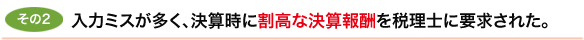 その2　入力ミスが多く、決算時に割高な決算報酬を税理士に要求された。