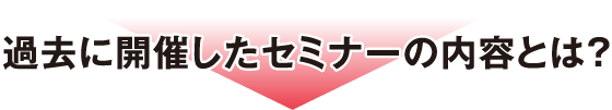 過去に開催したセミナーの内容とは？