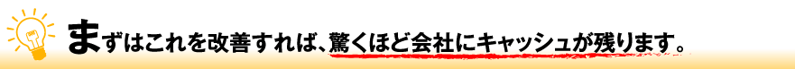 まずはこれを改善すれば、驚くほど会社にキャッシュが残ります。
