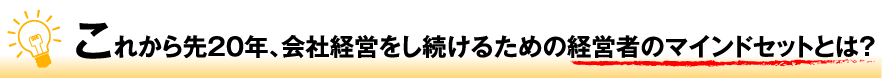 これから先２０年、会社経営をし続けるための経営者のマインドセットとは？